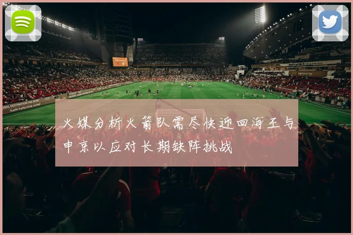 火媒分析火箭队需尽快迎回海王与申京以应对长期缺阵挑战