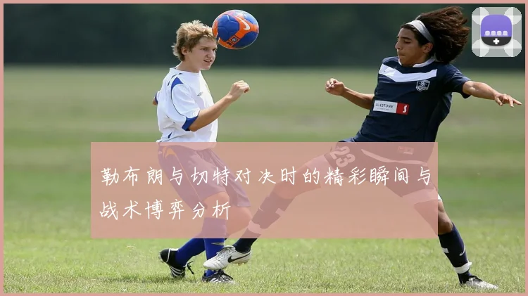 勒布朗与切特对决时的精彩瞬间与战术博弈分析