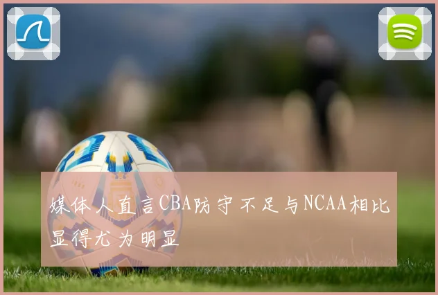 媒体人直言CBA防守不足与NCAA相比显得尤为明显