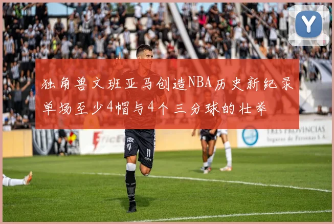 独角兽文班亚马创造NBA历史新纪录单场至少4帽与4个三分球的壮举