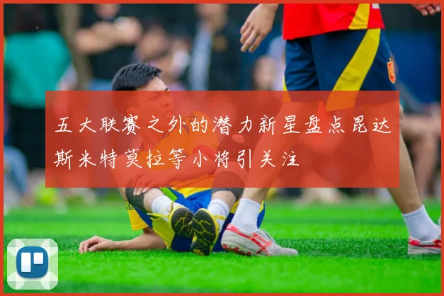 五大联赛之外的潜力新星盘点昆达斯米特莫拉等小将引关注