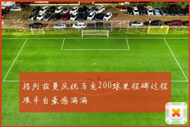 格列兹曼庆祝马竞200球里程碑过程艰辛自豪感满满