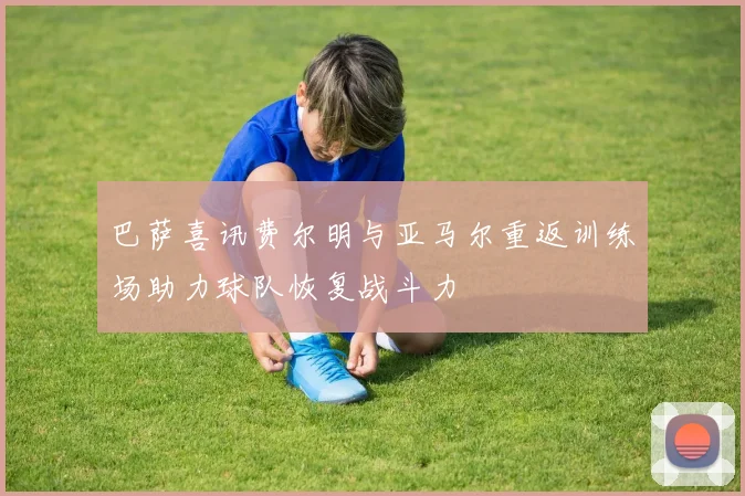 巴萨喜讯费尔明与亚马尔重返训练场助力球队恢复战斗力