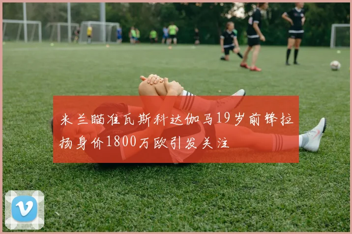 米兰瞄准瓦斯科达伽马19岁前锋拉扬身价1800万欧引发关注