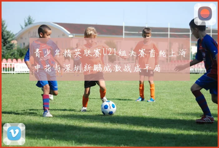 青少年精英联赛U21组决赛首轮上海申花与深圳新鹏城激战成平局