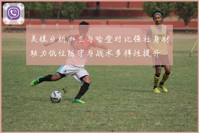 美媒分析加兰与哈登对比强壮身材助力低位防守与战术多样性提升