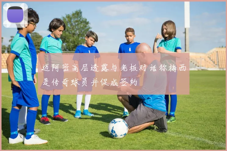迈阿密高层透露与老板对话称梅西是传奇球员并促成签约