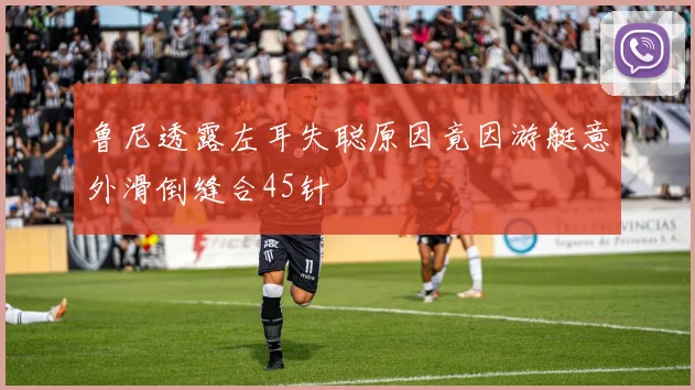 鲁尼透露左耳失聪原因竟因游艇意外滑倒缝合45针