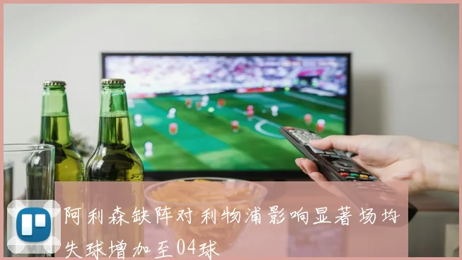 阿利森缺阵对利物浦影响显著场均失球增加至04球
