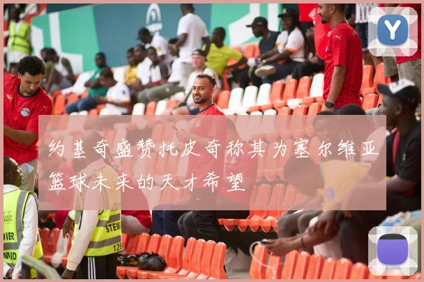 约基奇盛赞托皮奇称其为塞尔维亚篮球未来的天才希望