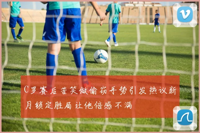 C罗赛后苦笑做偷窃手势引发热议新月锁定胜局让他倍感不满