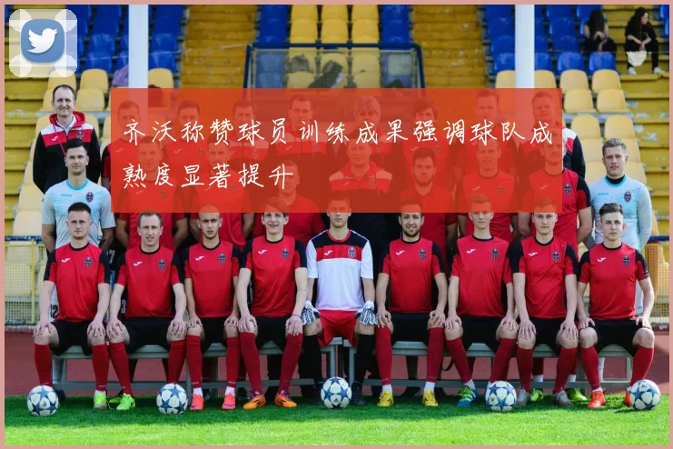 齐沃称赞球员训练成果强调球队成熟度显著提升