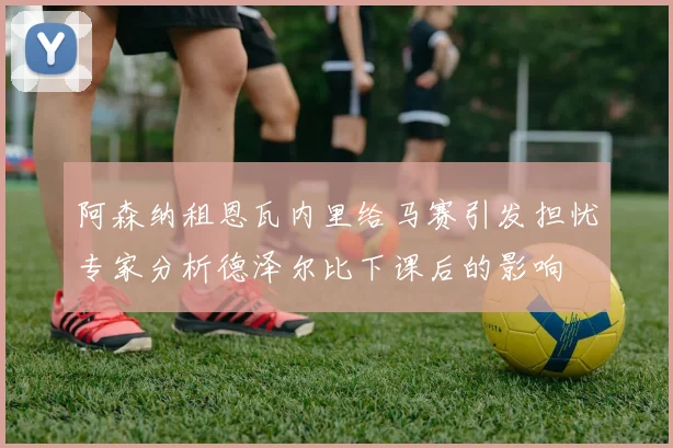 阿森纳租恩瓦内里给马赛引发担忧专家分析德泽尔比下课后的影响