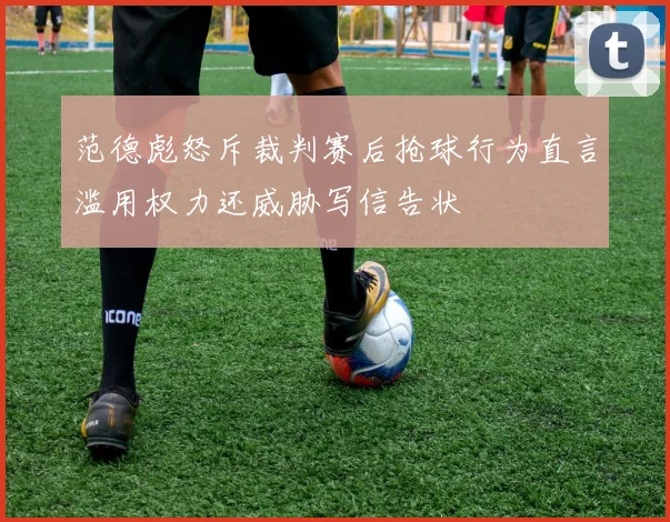 范德彪怒斥裁判赛后抢球行为直言滥用权力还威胁写信告状