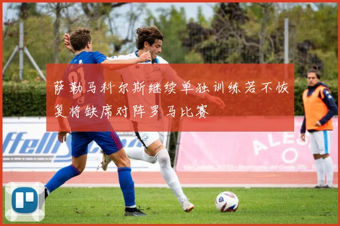萨勒马科尔斯继续单独训练若不恢复将缺席对阵罗马比赛