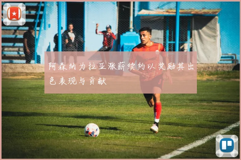 阿森纳为拉亚涨薪续约以奖励其出色表现与贡献