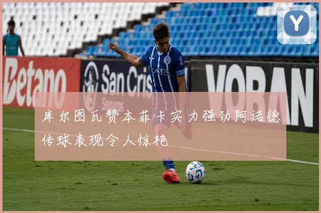 库尔图瓦赞本菲卡实力强劲阿诺德传球表现令人惊艳