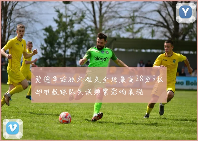 爱德华兹独木难支全场最高28分9板却难救球队失误频繁影响表现