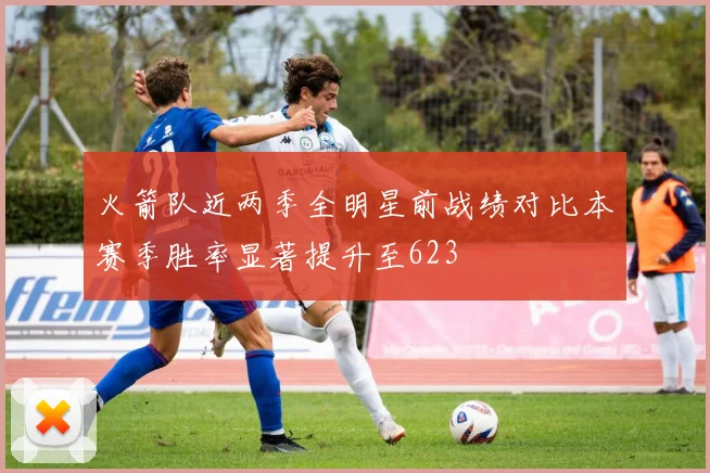 火箭队近两季全明星前战绩对比本赛季胜率显著提升至623