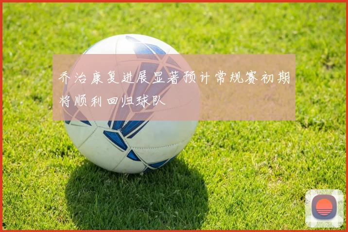 乔治康复进展显著预计常规赛初期将顺利回归球队