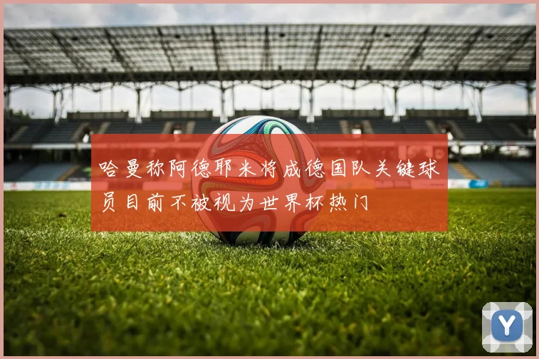 哈曼称阿德耶米将成德国队关键球员目前不被视为世界杯热门