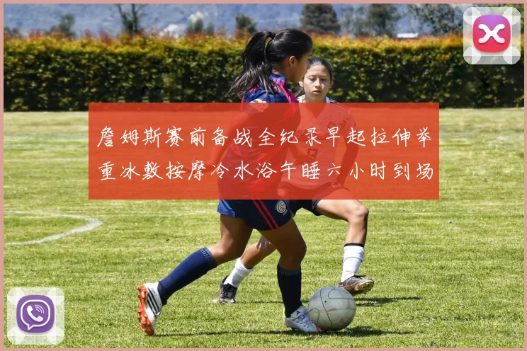 詹姆斯赛前备战全纪录早起拉伸举重冰敷按摩冷水浴午睡六小时到场准备